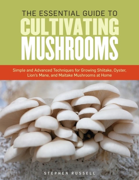 The Essential Guide to Cultivating Mushrooms - Simple and Advanced Techniques for Growing Shiitake, Oyster, Lion's Mane, and Maitake Mushrooms at Home