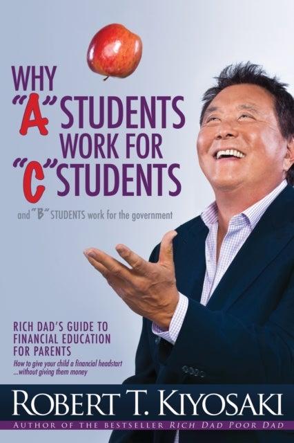 Why 'A' Students Work for 'C' Students and Why 'B' Students Work for the Government - Rich Dad's Guide to Financial Education for Parents