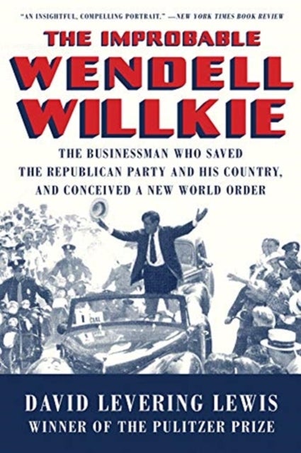 The Improbable Wendell Willkie - The Businessman Who Saved the Republican Party and His Country, and Conceived a New World Order