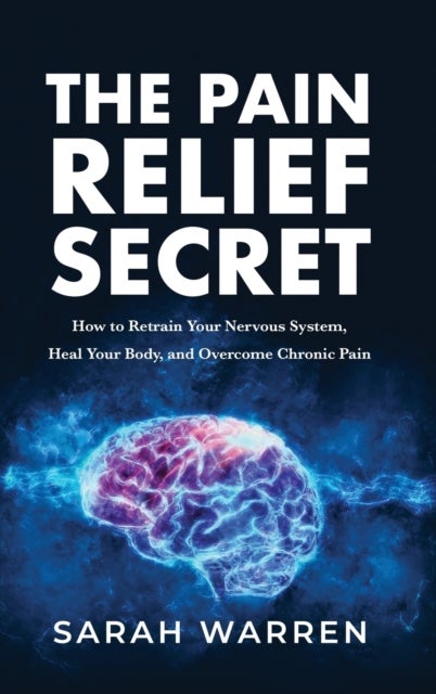 The Pain Relief Secret - How to Retrain Your Nervous System, Heal Your Body, and Overcome Chronic Pain