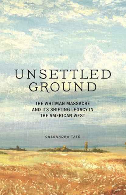 Unsettled Ground - The Whitman Massacre and Its Shifting Legacy in the American West