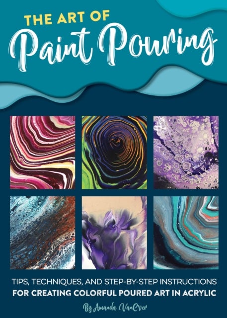 Art of Paint Pouring - Tips, techniques, and step-by-step instructions for creating colorful poured art in acrylic
