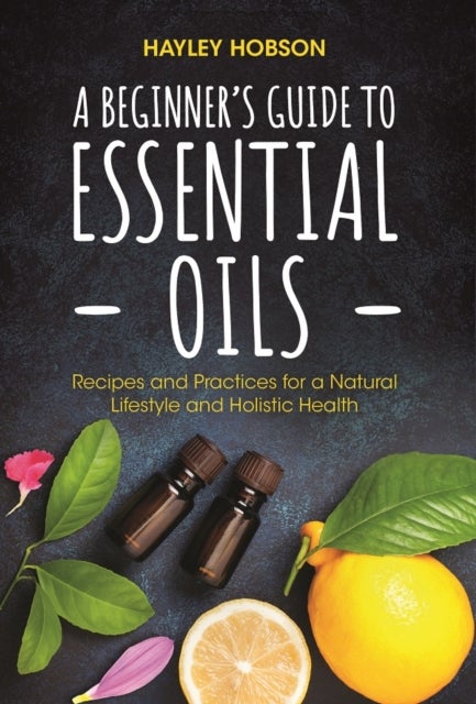 A Beginner's Guide to Essential Oils - Recipes and Practices for a Natural Lifestyle and Holistic Health (Essential Oils Reference Guide, Aromatherapy Book, Homeopathy)