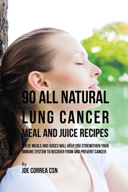 90 All Natural Lung Cancer Meal and Juice Recipes - These Meals and Juices Will Help You Strengthen Your Immune System to Recover from and Prevent Cancer