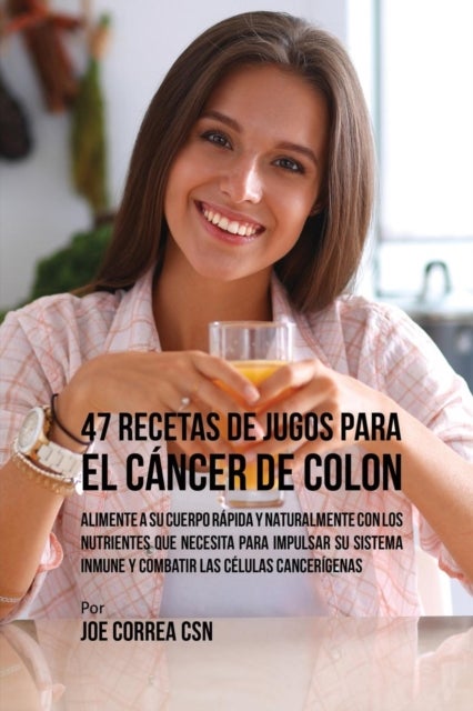 47 Recetas de Jugos Para el C?ncer de Colon - Alimente a su Cuerpo Rapida y Naturalmente Con los Nutrientes Que Necesita Para Impulsar su Sistema Inmune y Combatir las Celulas Cancerigenas