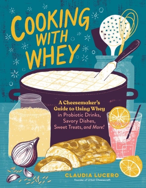 Cooking with Whey - A Cheesemaker's Guide to Using Whey in Probiotic Drinks, Savory Dishes, Sweet Treats, and More