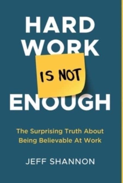 Hard Work Is Not Enough - The Surprising Truth about Being Believable at Work