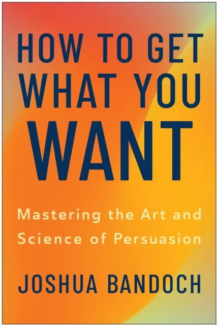 How to Get What You Want - Mastering the Art and Science of Persuasion