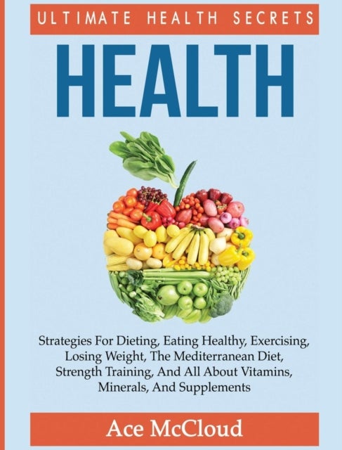 Health - Ultimate Health Secrets: Strategies For Dieting, Eating Healthy, Exercising, Losing Weight, The Mediterranean Diet, Strength Training, And All About Vitamins, Minerals, And Supplements