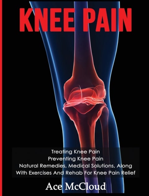 Knee Pain - Treating Knee Pain: Preventing Knee Pain: Natural Remedies, Medical Solutions, Along With Exercises And Rehab For Knee Pain Relief