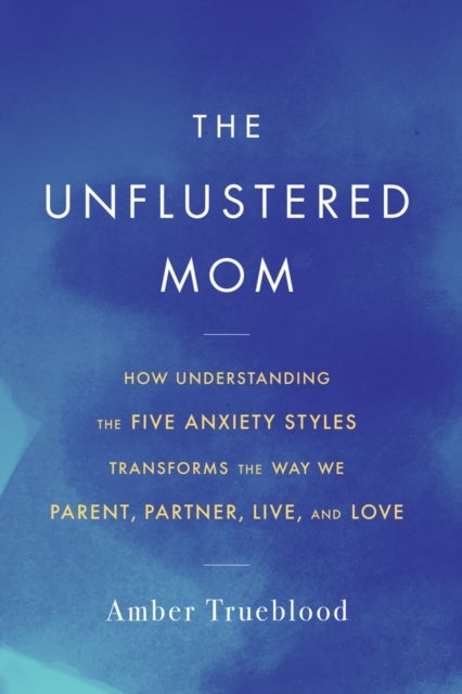 The Unflustered Mom - How Understanding the Five Anxiety Styles Transforms the Way We Parent, Partner, Live, and Love