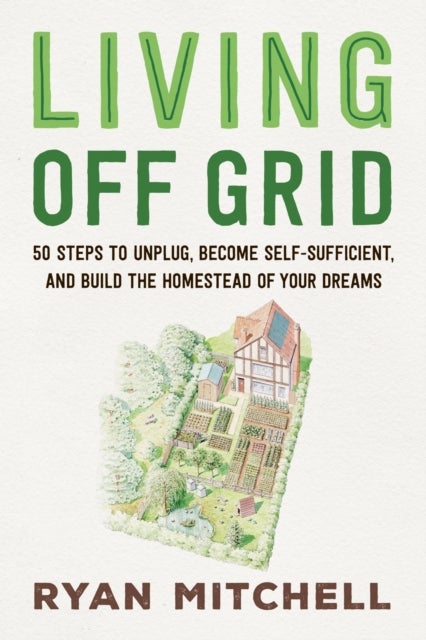 Living Off Grid - 50 Steps to Unplug, Become Self-Sufficient, and Build the Homestead of Your Dreams