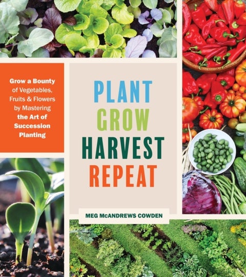 Plant Grow Harvest Repeat - Grow a Bounty of Vegetables, Fruits, and Flowers by Mastering the Art of Succession Planting