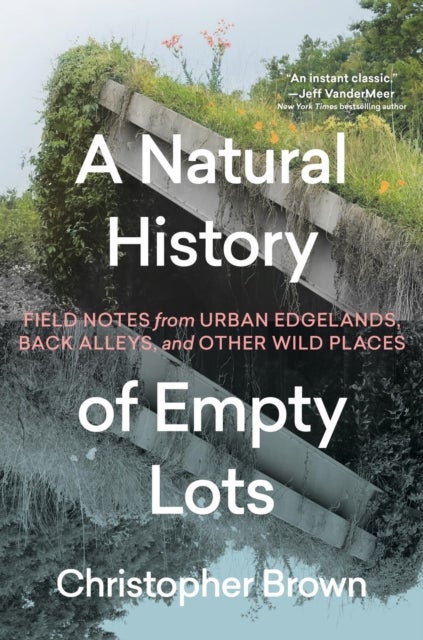 A Natural History of Empty Lots - Field Notes from Urban Edgelands, Back Alleys, and Other Wild Places