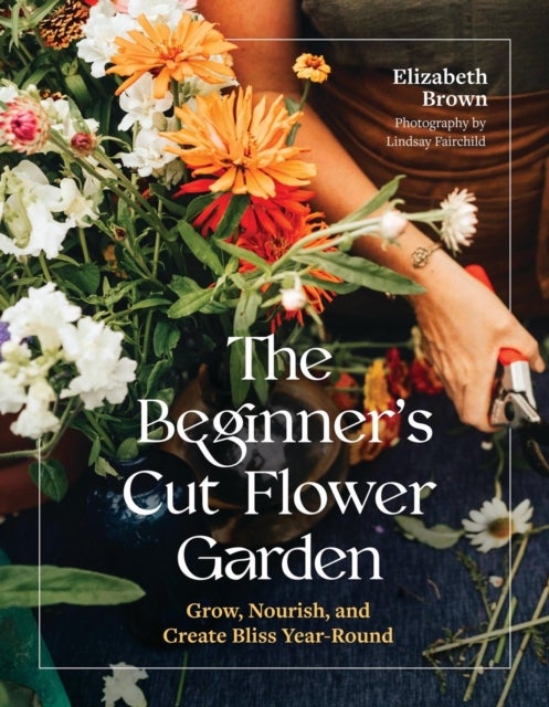 The Beginner’s Cut Flower Garden - Grow, Nourish, and Create Bliss Year-Round