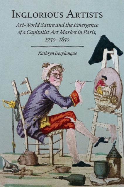 Inglorious Artists - Art World Satire and the Emergence of a Capitalist Art Market in Paris, 1750-1850