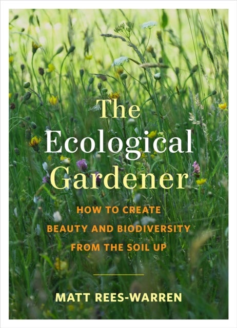 The Ecological Gardener - How to Create Beauty and Biodiversity from the Soil Up