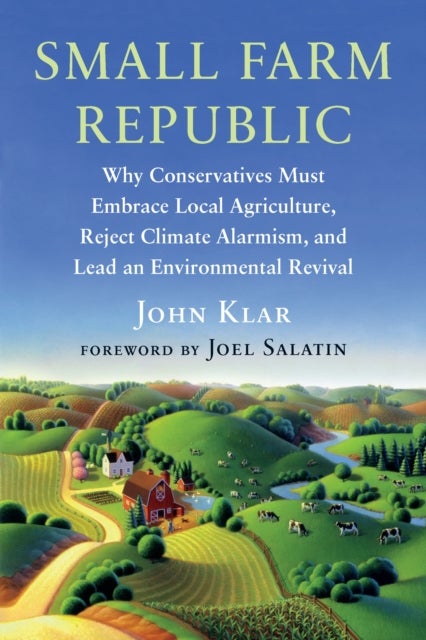 Small Farm Republic - Why Conservatives Must Embrace Local Agriculture, Reject Climate Alarmism, and Lead an Environmental Revival