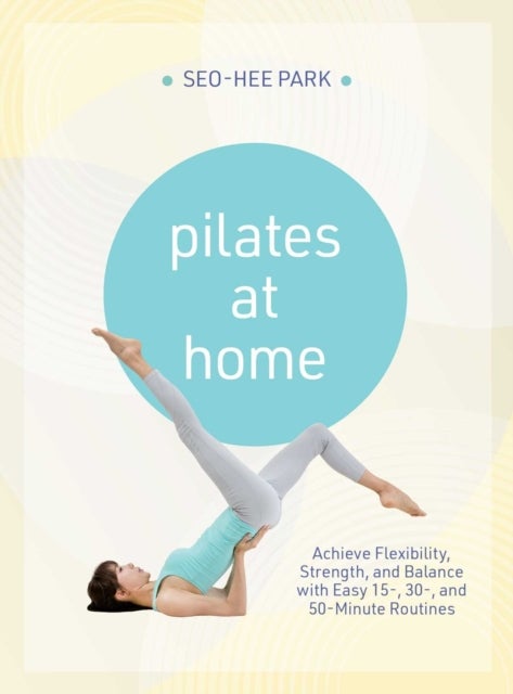 Pilates at Home - Achieve Flexibility, Strength, and Balance with Easy 15-, 30- and 50-Minute Routines