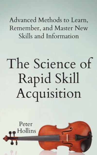 The Science of Rapid Skill Acquisition - Advanced Methods to Learn, Remember, and Master New Skills and Information