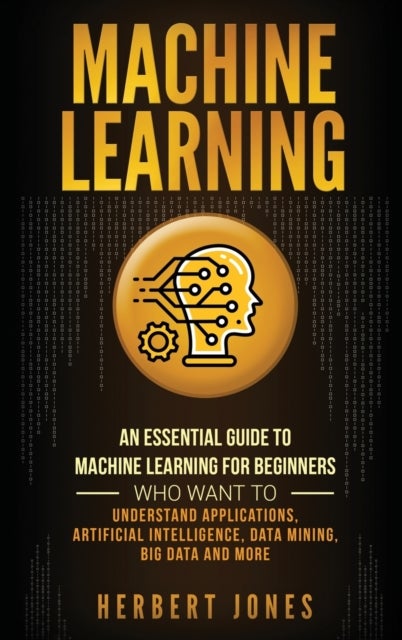 Machine Learning - An Essential Guide to Machine Learning for Beginners Who Want to Understand Applications, Artificial Intelligence, Data Mining, Big Data and More
