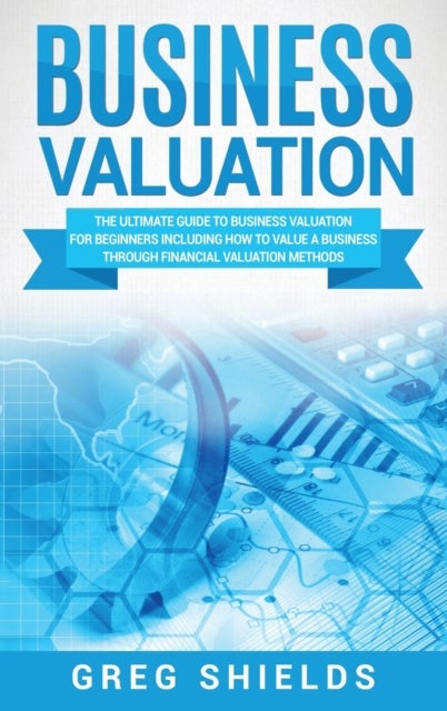 Business Valuation - The Ultimate Guide to Business Valuation for Beginners, Including How to Value a Business Through Financial Valuation Methods