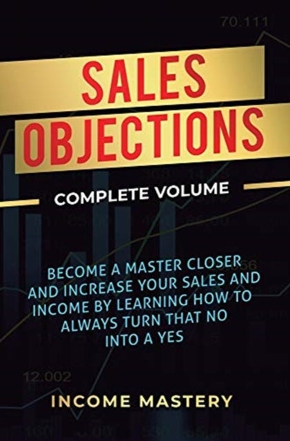 Sales Objections - Become a Master Closer and Increase Your Sales and Income by Learning How to Always Turn That No into a Yes Complete Volume