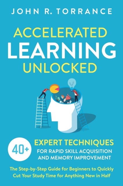 Accelerated Learning Unlocked - 40+ Expert Techniques for Rapid Skill Acquisition and Memory Improvement. The Step-by-Step Guide for Beginners to Quickly Cut Your Study Time for Anything New in Half