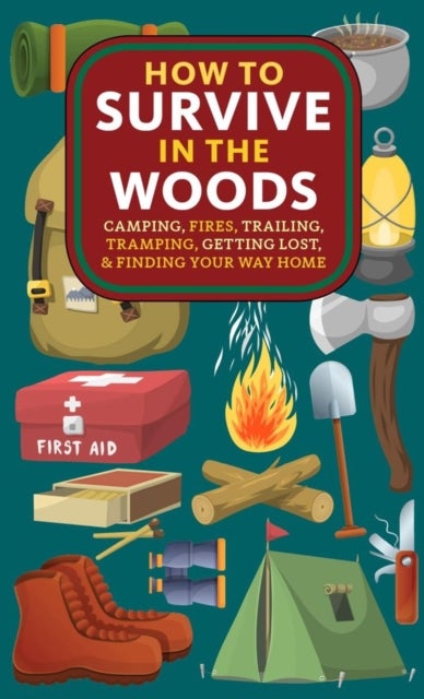 How to Survive in the Woods - Camping, Fires, Trailing, Tramping, Getting Lost, and Finding Your Way Home