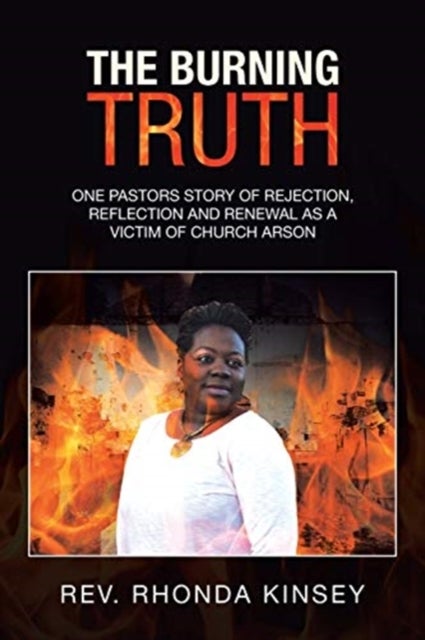 The Burning Truth - One Pastors Story of Rejection, Reflection and Renewal as a Victim of Church Arson