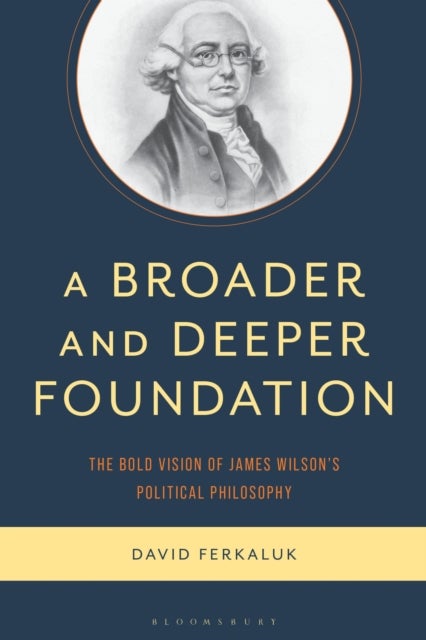 A Broader and Deeper Foundation - The Bold Vision of James Wilson's Political Philosophy