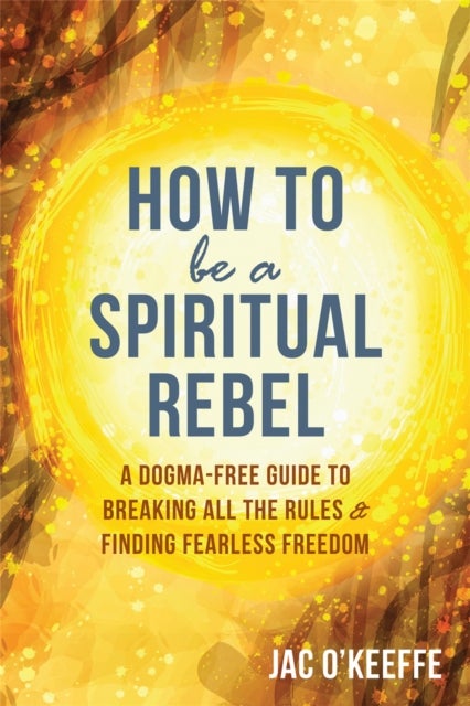 How to Be a Spiritual Rebel - A Dogma-Free Guide to Breaking All the Rules and Finding Fearless Freedom