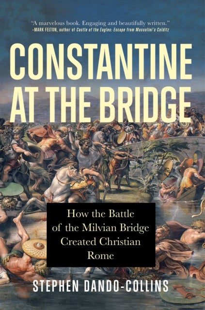 Constantine at the Bridge - How the Battle of the Milvian Bridge Created Christian Rome