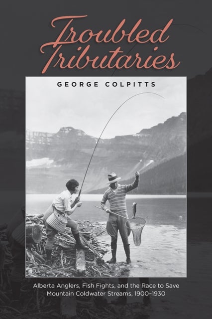 Troubled Tributaries - Alberta Anglers, Fish Fights, and the Race to Save Mountain Coldwater Streams, 1900 - 1930