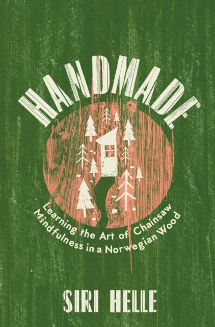 Handmade: Learning the Art of Chainsaw Mindfulnes - Learning the Art of Chainsaw Mindfulness in a Norwegian Wood