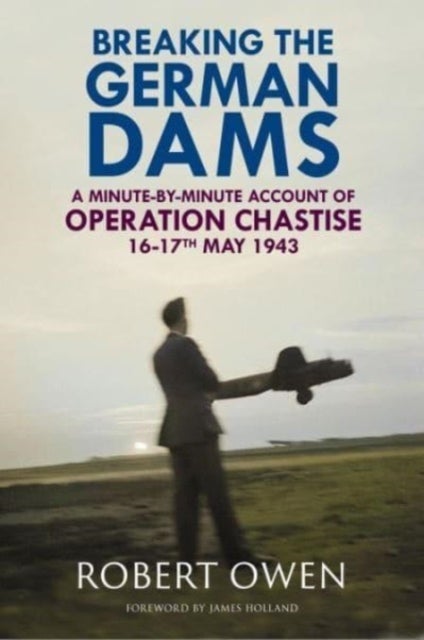 Breaking the German Dams - A Minute-By-Minute Account of Operation Chastise, May 1943
