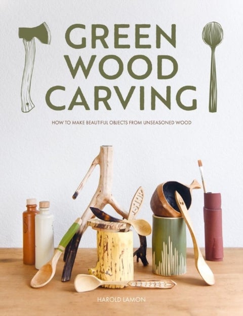 Green Wood Carving - How to Make Beautiful Objects from Unseasoned Wood