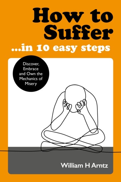 How to Suffer ... in 10 Easy Steps - Discover, Embrace and Own the Mechanics of Misery