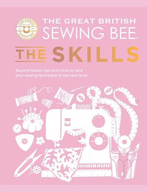 The Great British Sewing Bee: The Skills - Beyond Basics: Advanced Tips and Tricks to Take Your Sewing Technique to the Next Level