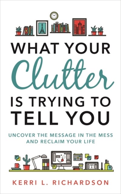 What Your Clutter Is Trying to Tell You - Uncover the Message in the Mess and Reclaim Your Life