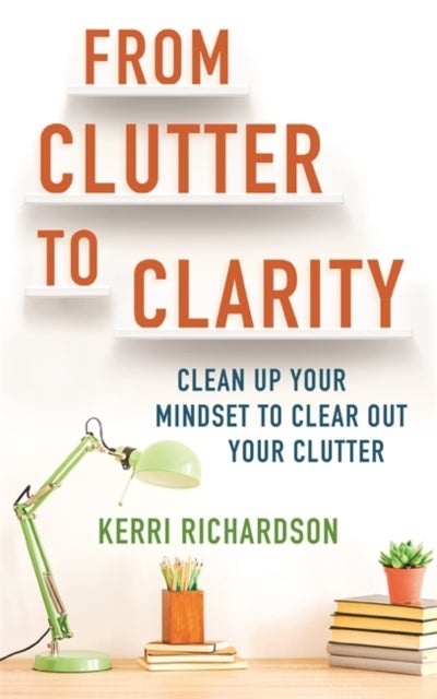 From Clutter to Clarity - Clean Up Your Mindset to Clear Out Your Clutter