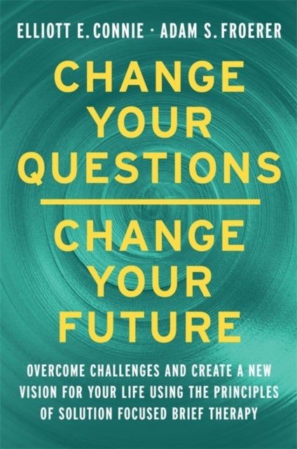 Change Your Questions, Change Your Future - Overcome Challenges and Create a New Vision for Your Life Using the Principles of Solution Focused Brief Therapy