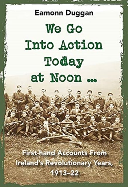 We Go Into Action Today at Noon ... - First-hand Accounts from Ireland’s Revolutionary Years, 1913–22