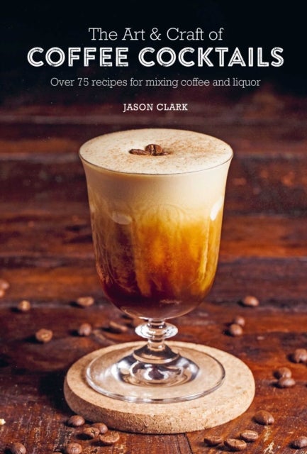 The Art & Craft of Coffee Cocktails - Over 75 Recipes for Mixing Coffee and Liquor
