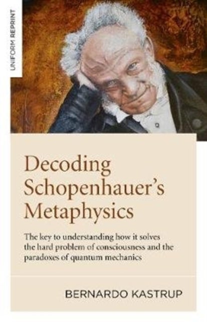Decoding Schopenhauer¿s Metaphysics - The key to understanding how it solves the hard problem of consciousness and the paradoxes of quantum mechanics