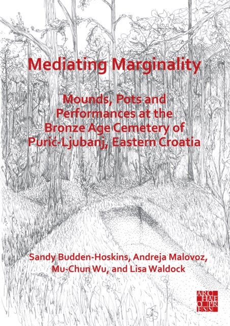 Mediating Marginality: Mounds, Pots and Performances at the Bronze Age Cemetery of Puric-Ljubanj, Eastern Croatia - Mounds, Pots and Performances at the Bronze Age Cemetery of Puric-Ljubanj, Eastern Croatia