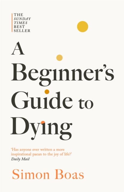 A Beginner's Guide to Dying - The Sunday Times Bestseller, 'Has anyone ever written a more inspirational paean to the joy of life?' Daily Mail