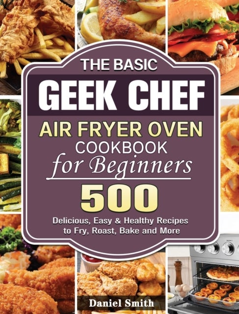 The Basic Geek Chef Air Fryer Oven Cookbook for Beginners - 500 Delicious, Easy & Healthy Recipes to Fry, Roast, Bake and More
