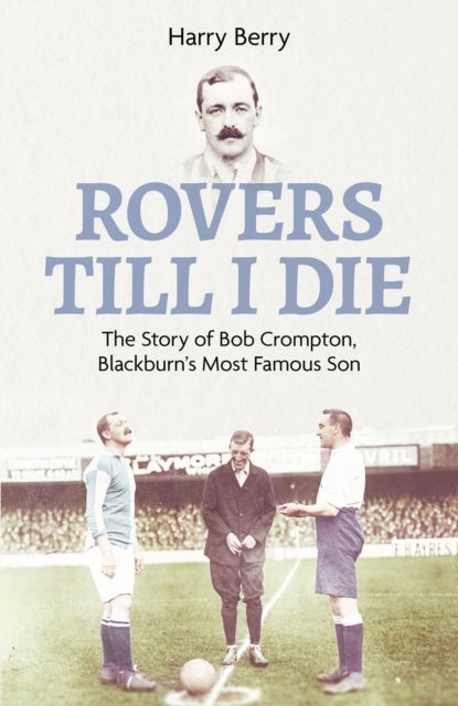 Rovers Till I Die - The Story of Bob Crompton, Blackburn's Most Famous Son