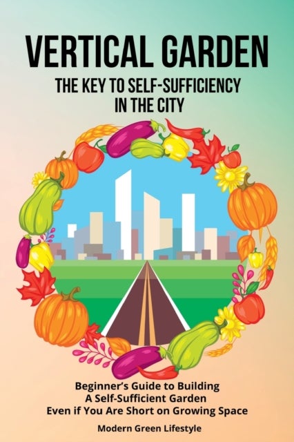 Vertical Garden The Key to Self-Sufficiency in the City - Beginner's Guide to Building a Self-Suffcient Garden Even If You Are Short on Growing Space